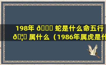 198年 🐈 蛇是什么命五行 🦁 属什么（1986年属虎是什么命五行属什么）